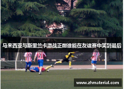 马来西亚与斯里兰卡激战正酣谁能在友谊赛中笑到最后 马来西亚与斯里兰卡激战正酣谁能在友谊赛中笑到最后